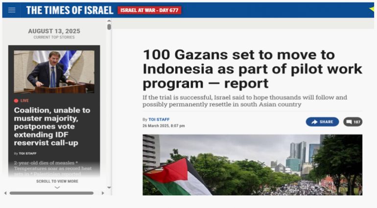 خاص ب تقرير استقصائي بالمصادر المفتوحة| تهجير ناعم لغزة: ما الجهات والمسؤولين عن التهجير الخفي للغزيين وماهي ارتباطاتهم بالاحتلال الإسرائيلي؟ - الأمر لا يقف هنا، فمواقع إسرائيلية مثل The Times of Israel نشرت في مارس 2025 (أي قبل أن تنشر المنظمة بشهر) خبرًا حول برنامج تجريبي لنقل 100 غزّي إلى إندونيسيا، على أن يتبعه آلاف آخرون إذا نجح، وهو ما يتقاطع بشكل لافت مع خطاب المؤسسة التي تقدّم نفسها كجهة إنسانية بينما الواقع يكشف عن انسجام محتمل مع سياسات إسرائيلية قديمة تهدف إلى تفريغ غزة من سكانها.
