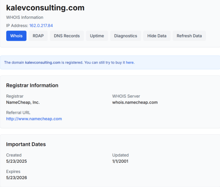 خاص ب تقرير استقصائي بالمصادر المفتوحة| تهجير ناعم لغزة: ما الجهات والمسؤولين عن التهجير الخفي للغزيين وماهي ارتباطاتهم بالاحتلال الإسرائيلي؟ - معلومات عن الموقع الخاص بالشركة معلومات التسجيل (WHOIS) ● المجال: kalevconsulting.com Whois ● عنوان IP: ‎162.0.217.84 ● المسجّل (Registrar): NameCheap, Inc. ● خادم: whois.namecheap.com ● تاريخ الإنشاء: 23 مايو 2025 Whois، تاريخ الإنشاء للموقع يتزامن مع رحلات تهجير فلسطينيين، وكذلك ضمن فترة نشاط تالنت جلوبس (Talent Globus OÜ). ● تاريخ الانتهاء: 23 مايو 2026